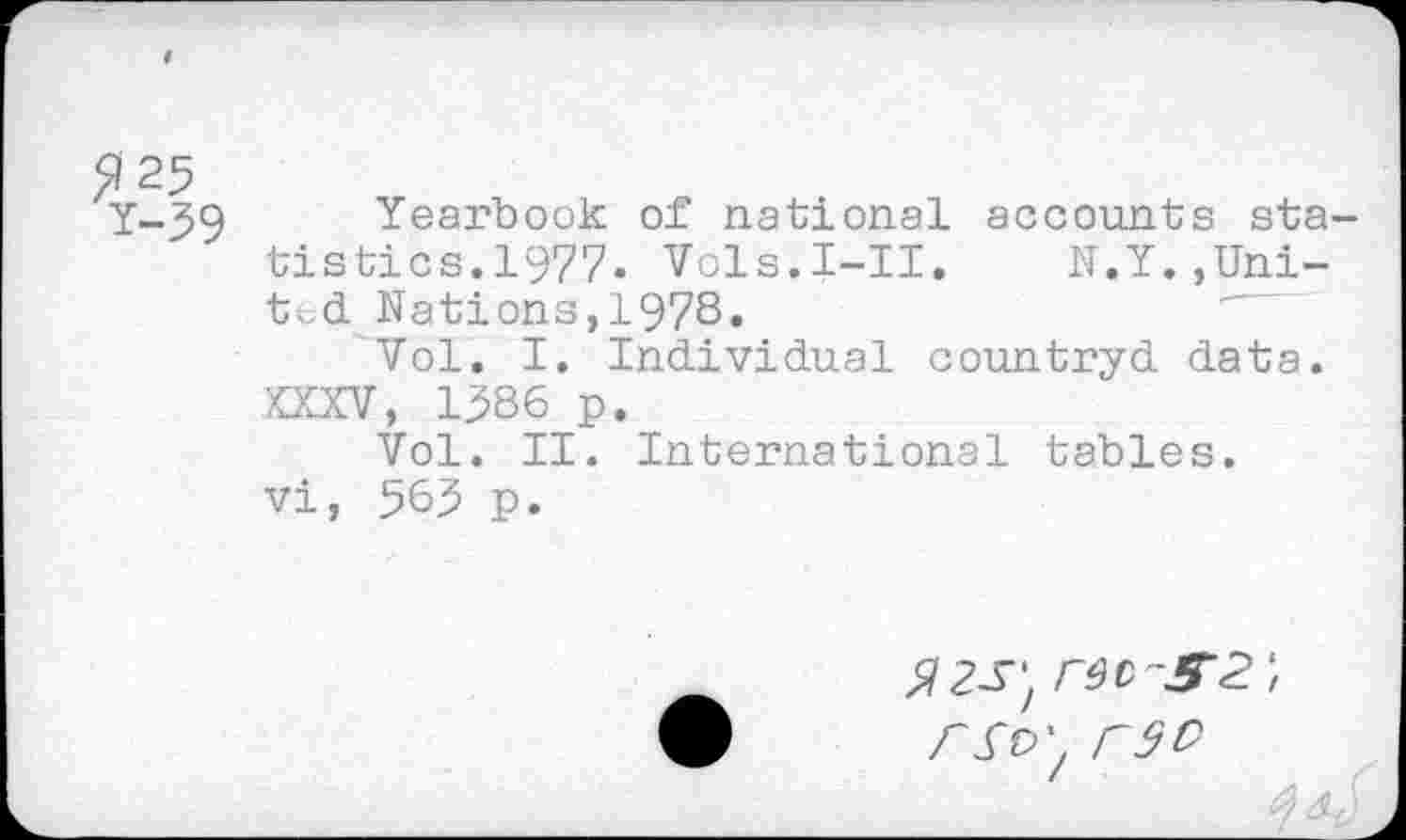 ﻿25
-59 Yearbook of national accounts statistics. 1977. Vols.I-II.	N.Y.,Uni-
ted Nations,1978.
Vol. I. Individual countryd data. XXXV, 1386 p.
Vol. II. International tables, vi, 563 p.
)